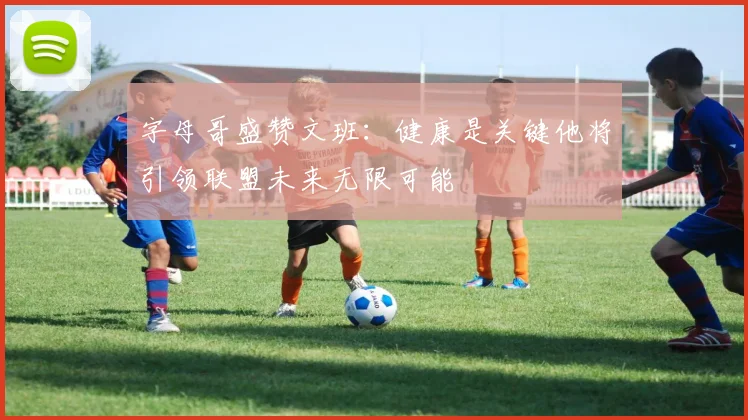 字母哥盛赞文班:健康是关键他将引领联盟未来无限可能
