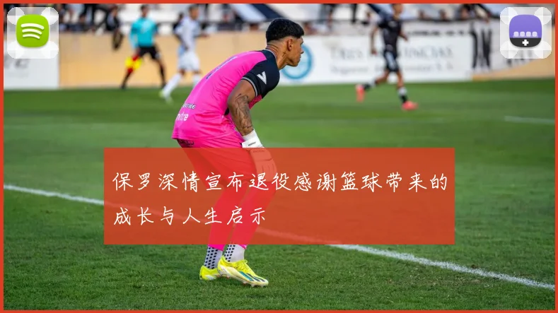 保罗深情宣布退役感谢篮球带来的成长与人生启示