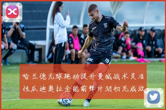 哈兰德无球跑动提升曼城战术灵活性瓜迪奥拉全能前锋计划初见成效