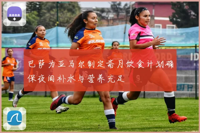 巴萨为亚马尔制定斋月饮食计划确保夜间补水与营养充足
