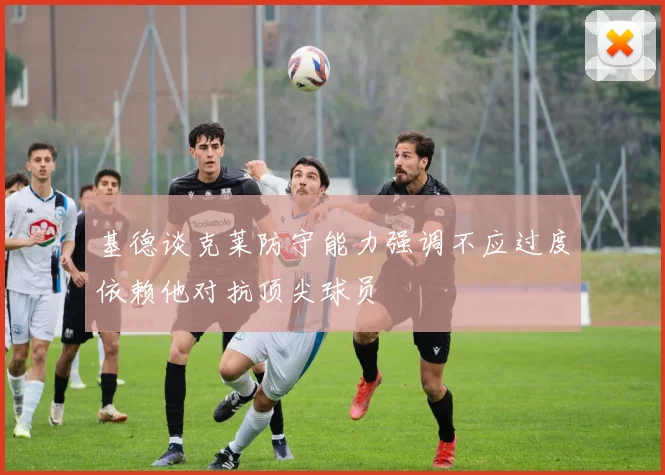 基德谈克莱防守能力强调不应过度依赖他对抗顶尖球员