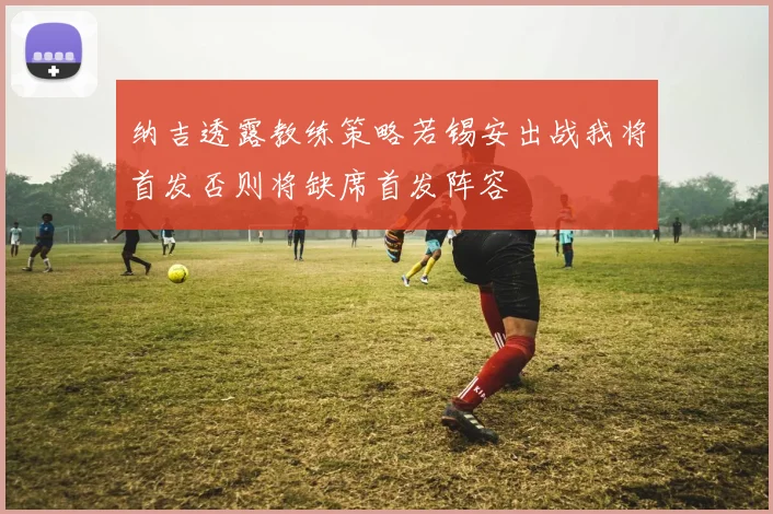纳吉透露教练策略若锡安出战我将首发否则将缺席首发阵容