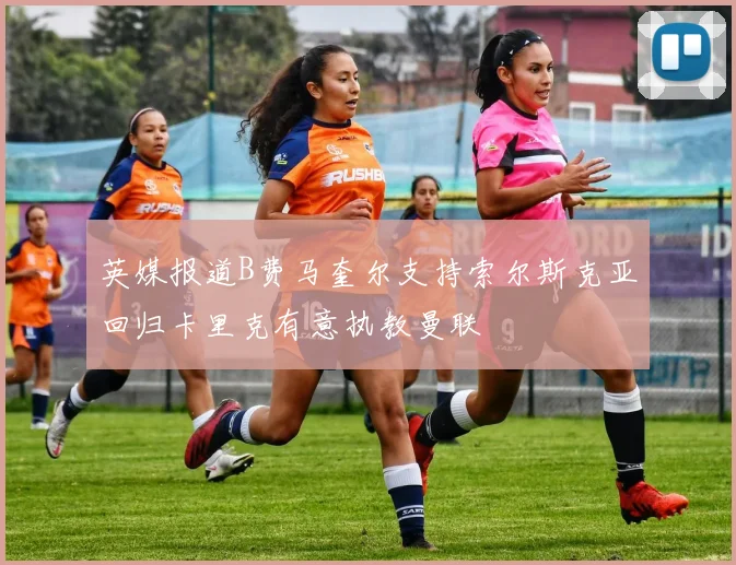 英媒报道B费马奎尔支持索尔斯克亚回归卡里克有意执教曼联