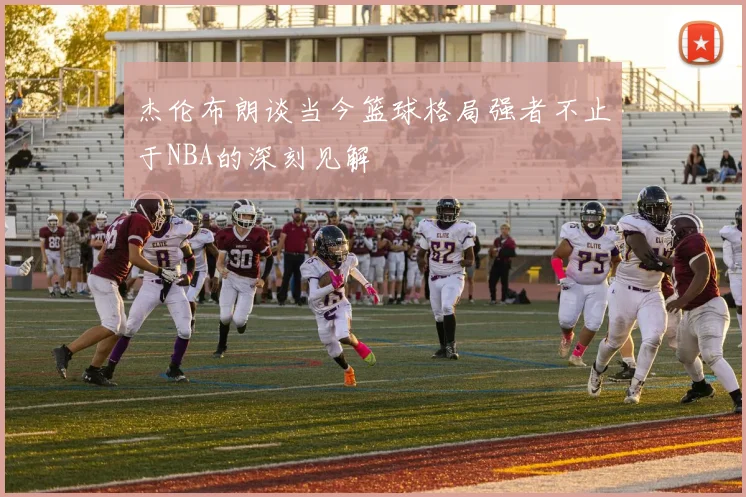 杰伦布朗谈当今篮球格局强者不止于NBA的深刻见解
