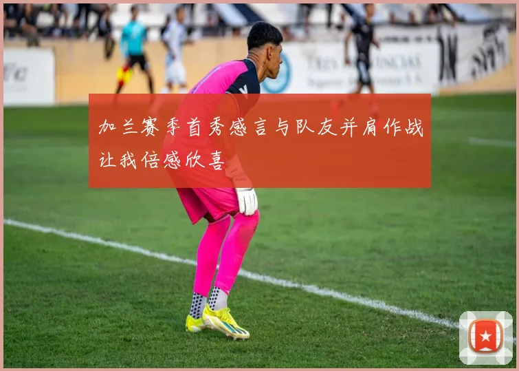 加兰赛季首秀感言与队友并肩作战让我倍感欣喜