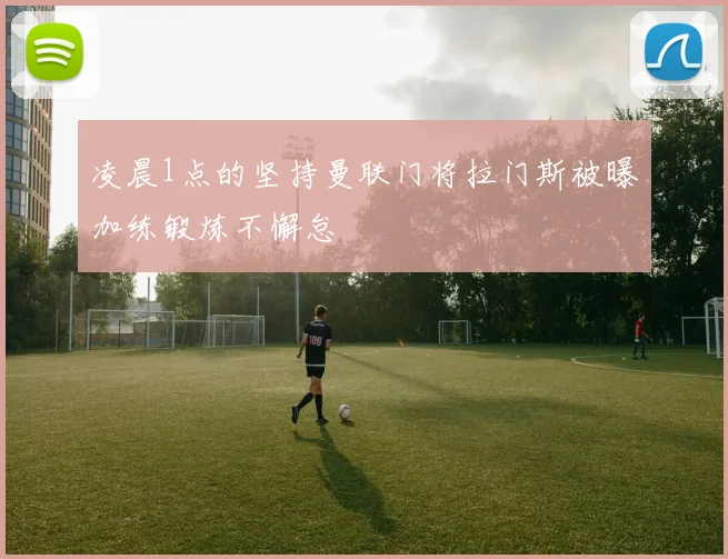 凌晨1点的坚持曼联门将拉门斯被曝加练锻炼不懈怠