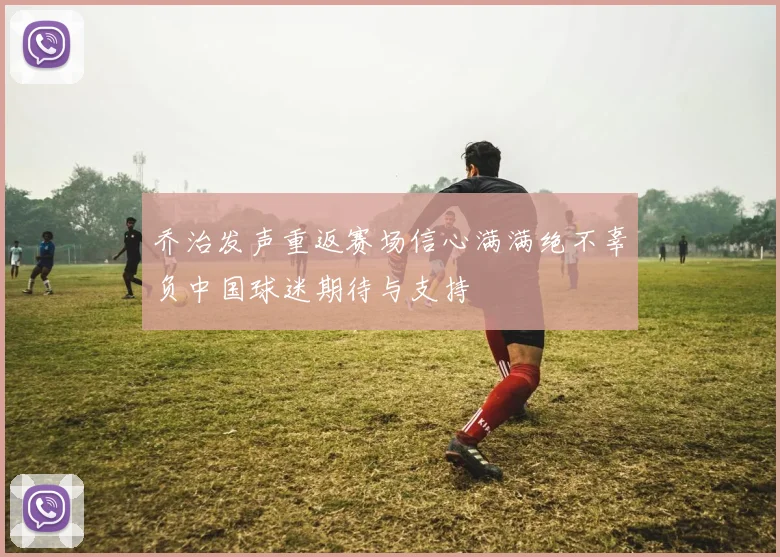 乔治发声重返赛场信心满满绝不辜负中国球迷期待与支持