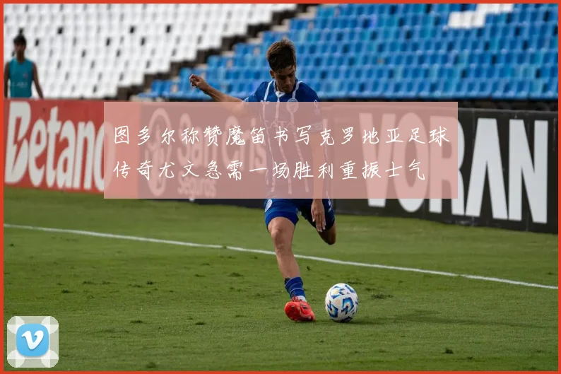 图多尔称赞魔笛书写克罗地亚足球传奇尤文急需一场胜利重振士气