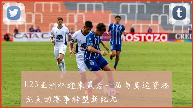U23亚洲杯迎来最后一届与奥运资格无关的赛事转型新纪元