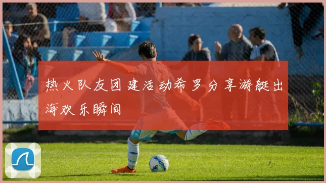 热火队友团建活动希罗分享游艇出海欢乐瞬间