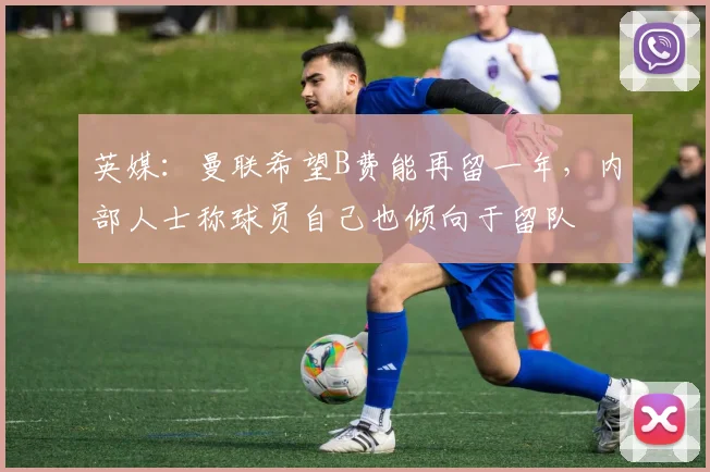 英媒:曼联希望B费能再留一年,内部人士称球员自己也倾向于留队