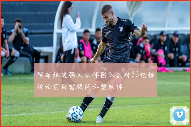 阿布组建强大法律团队应对53亿镑诉讼前白宫顾问加盟助阵
