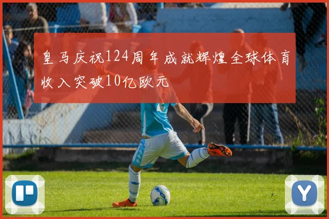 皇马庆祝124周年成就辉煌全球体育收入突破10亿欧元
