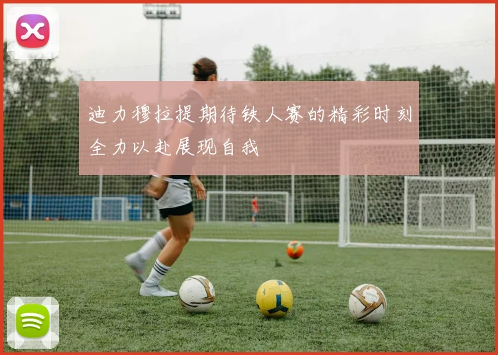 迪力穆拉提期待铁人赛的精彩时刻全力以赴展现自我