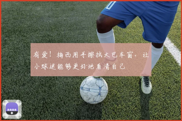 有爱!梅西用手擦拭大巴车窗,让小球迷能够更好地看清自己