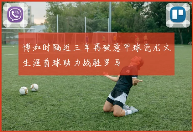 博加时隔近三年再破意甲球荒尤文生涯首球助力战胜罗马