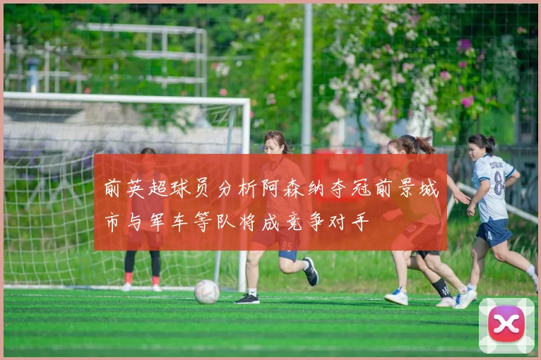 前英超球员分析阿森纳夺冠前景城市与军车等队将成竞争对手