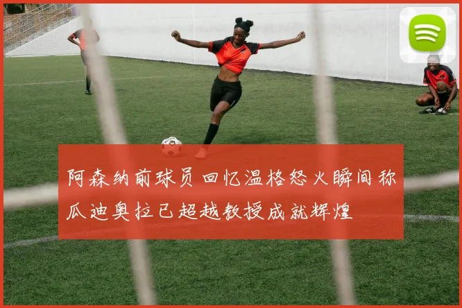 阿森纳前球员回忆温格怒火瞬间称瓜迪奥拉已超越教授成就辉煌