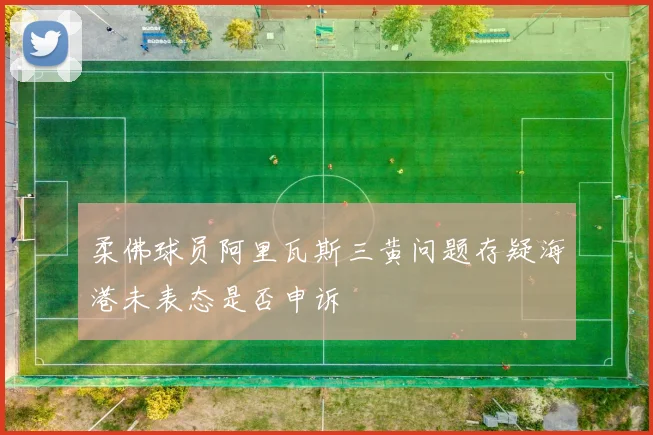 柔佛球员阿里瓦斯三黄问题存疑海港未表态是否申诉
