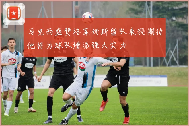 马克西盛赞格莱姆斯留队表现期待他将为球队增添强大实力