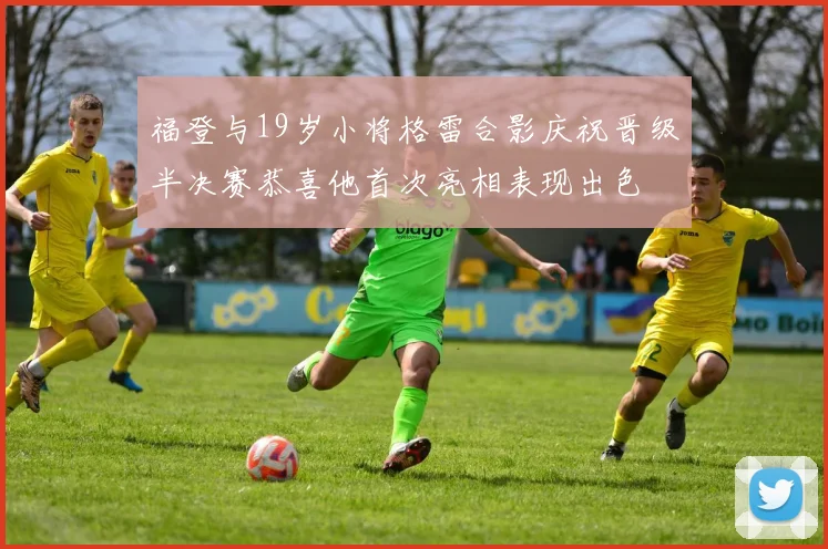 福登与19岁小将格雷合影庆祝晋级半决赛恭喜他首次亮相表现出色