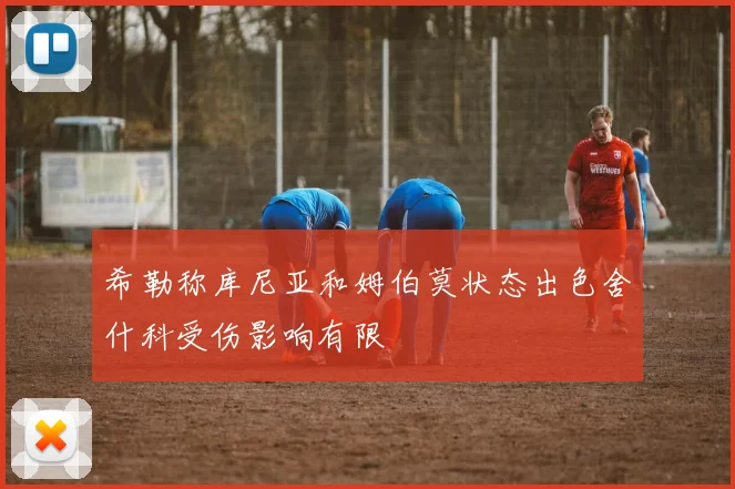 希勒称库尼亚和姆伯莫状态出色舍什科受伤影响有限