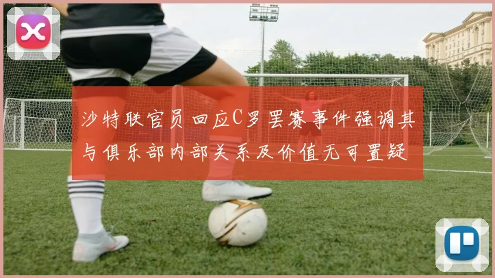 沙特联官员回应C罗罢赛事件强调其与俱乐部内部关系及价值无可置疑