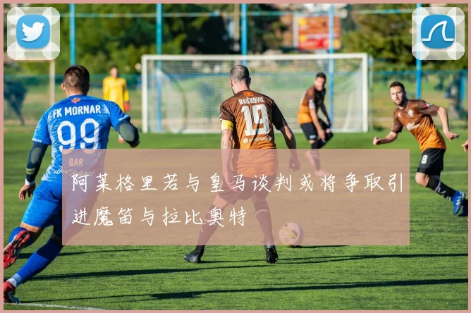 阿莱格里若与皇马谈判或将争取引进魔笛与拉比奥特