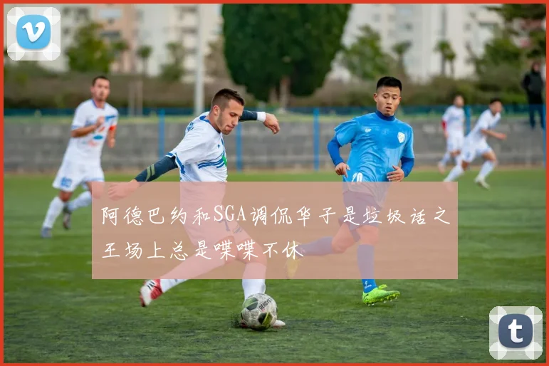 阿德巴约和SGA调侃华子是垃圾话之王场上总是喋喋不休