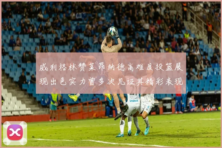 威利格林赞莱昂纳德高难度投篮展现出色实力曾多次见证其精彩表现