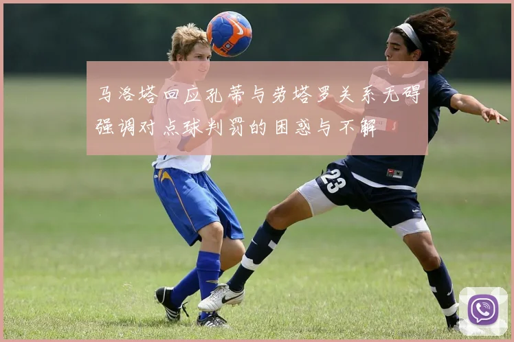 马洛塔回应孔蒂与劳塔罗关系无碍强调对点球判罚的困惑与不解