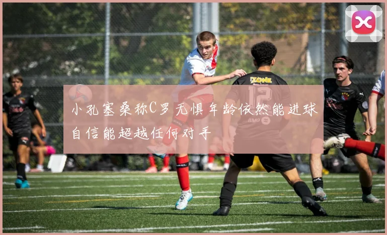 小孔塞桑称C罗无惧年龄依然能进球自信能超越任何对手