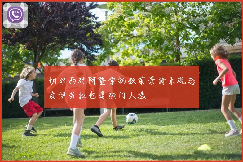 切尔西对阿隆索执教前景持乐观态度伊劳拉也是热门人选