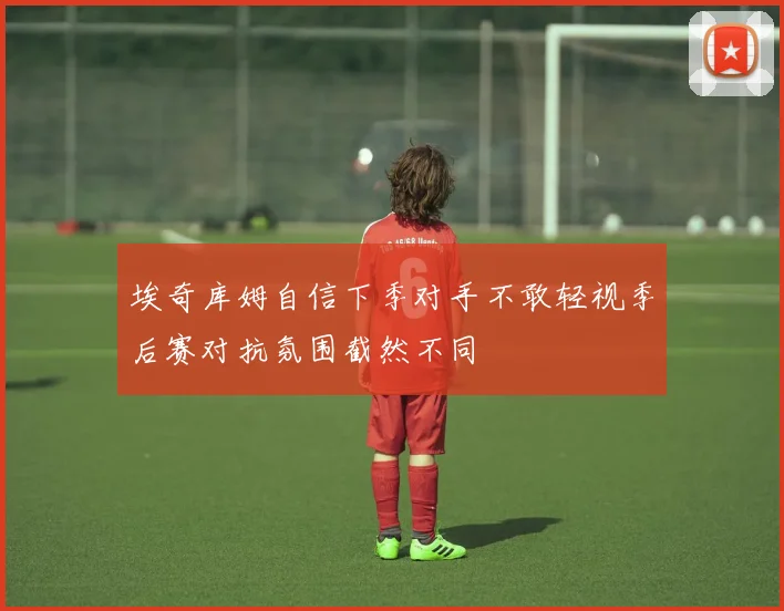 埃奇库姆自信下季对手不敢轻视季后赛对抗氛围截然不同